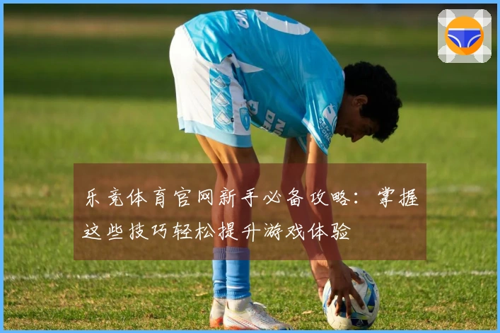 乐竞体育官网新手必备攻略：掌握这些技巧轻松提升游戏体验